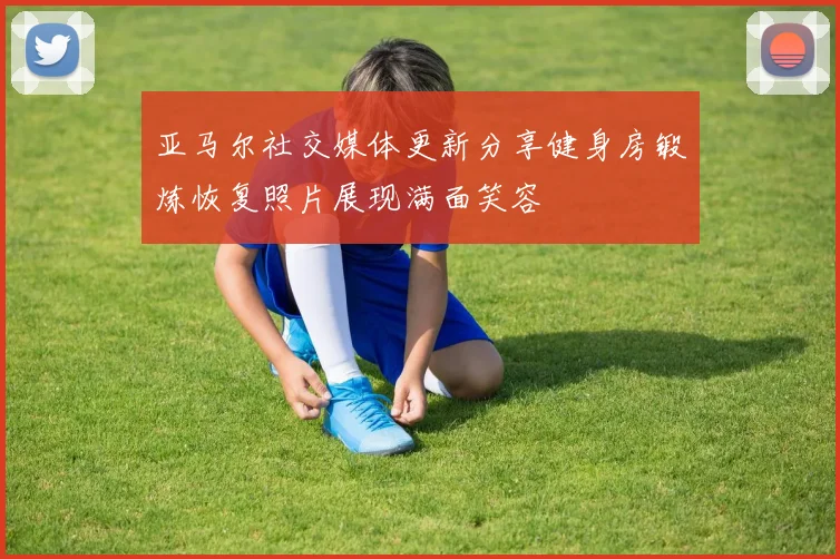 亚马尔社交媒体更新分享健身房锻炼恢复照片展现满面笑容