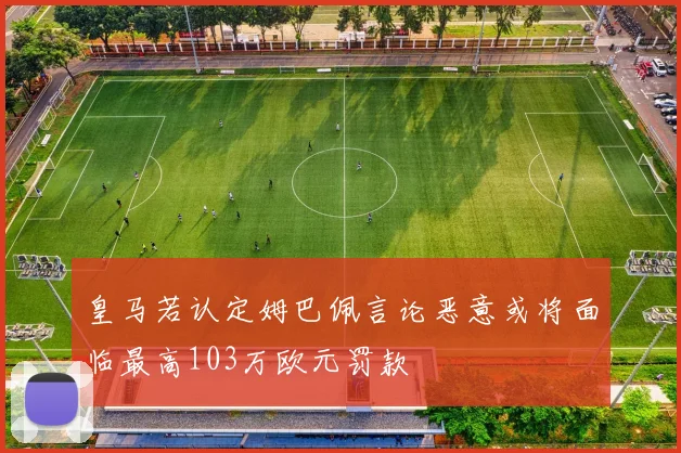 皇马若认定姆巴佩言论恶意或将面临最高103万欧元罚款