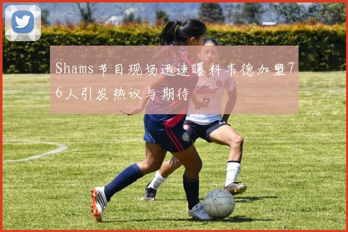 Shams节目现场迅速曝料韦德加盟76人引发热议与期待