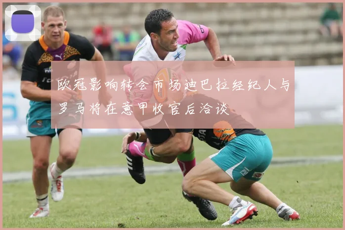 欧冠影响转会市场迪巴拉经纪人与罗马将在意甲收官后洽谈