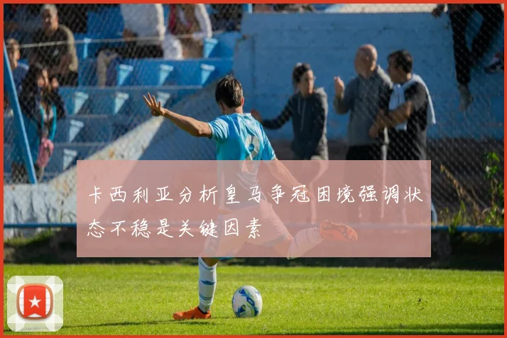 卡西利亚分析皇马争冠困境强调状态不稳是关键因素