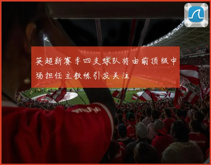 英超新赛季四支球队将由前顶级中场担任主教练引发关注