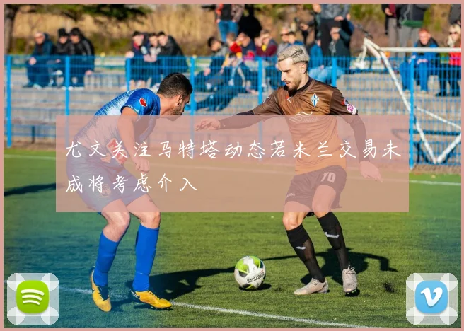 尤文关注马特塔动态若米兰交易未成将考虑介入