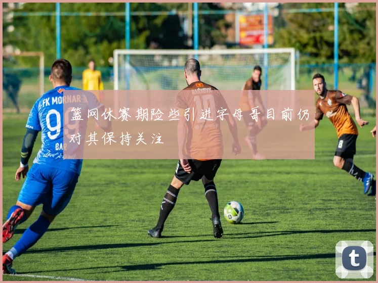 篮网休赛期险些引进字母哥目前仍对其保持关注